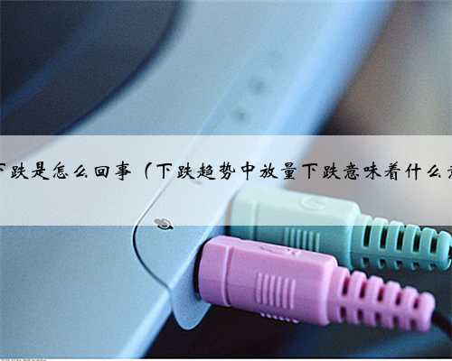 放量下跌是怎么回事（下跌趋势中放量下跌意味着什么意思）