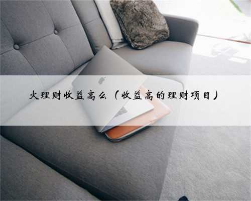 火理财收益高么（收益高的理财项目）