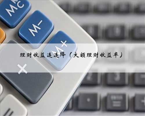 理财收益连连降（大额理财收益率）