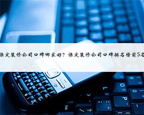 保定装修公司口碑哪家好？保定装修公司口碑排名榜前5名