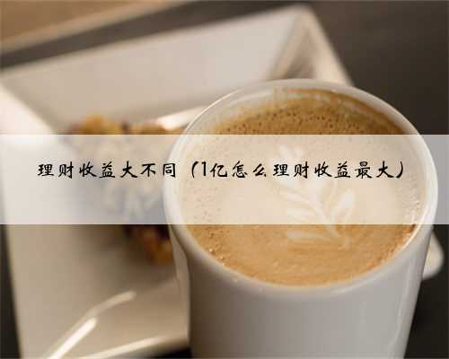 理财收益大不同（1亿怎么理财收益最大）