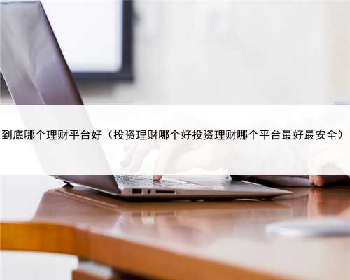 到底哪个理财平台好（投资理财哪个好投资理财哪个平台最好最安全）