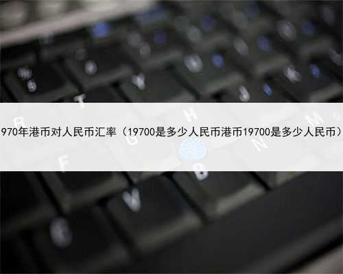 1970年港币对人民币汇率（19700是多少人民币港币19700是多少人民币）