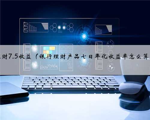 理财7.5收益（银行理财产品七日年化收益率怎么算）