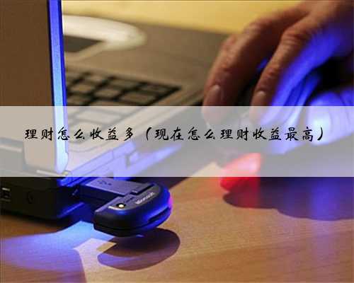 理财怎么收益多（现在怎么理财收益最高）