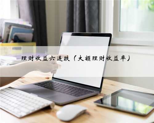 理财收益六连跌（大额理财收益率）