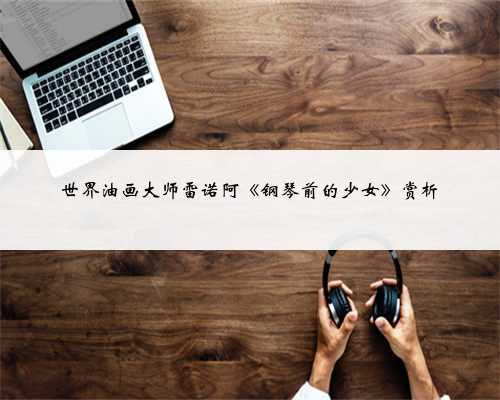 世界油画大师雷诺阿《钢琴前的少女》赏析