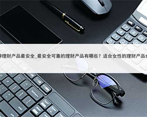 那种理财产品最安全_最安全可靠的理财产品有哪些？适合女性的理财产品介绍