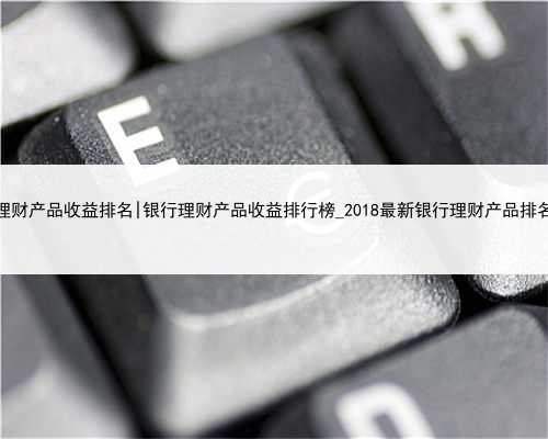 2018理财产品收益排名|银行理财产品收益排行榜_2018最新银行理财产品排名一览