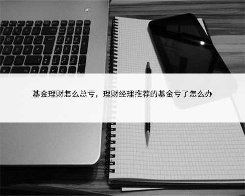 基金理财怎么总亏，理财经理推荐的基金亏了怎么办