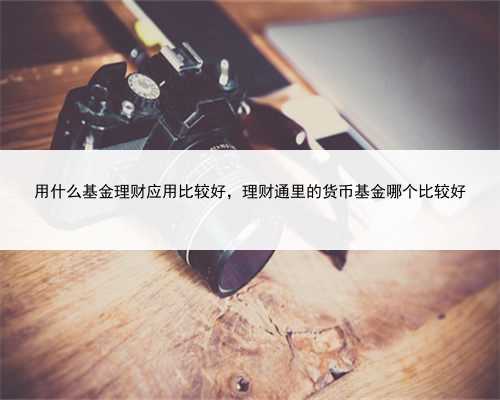 用什么基金理财应用比较好，理财通里的货币基金哪个比较好