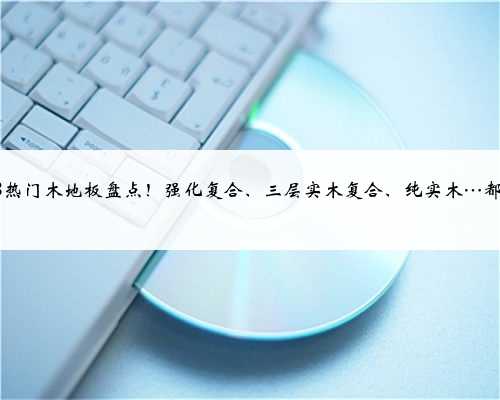2023热门木地板盘点！强化复合、三层实木复合、纯实木…都有！