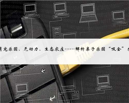 萌宠乐园、无动力、生态农庄……解析亲子乐园“吸金”术