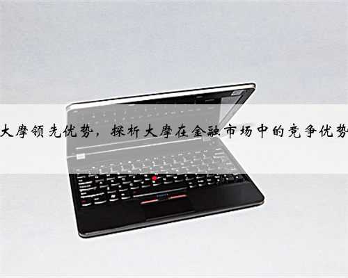 大摩领先优势，探析大摩在金融市场中的竞争优势