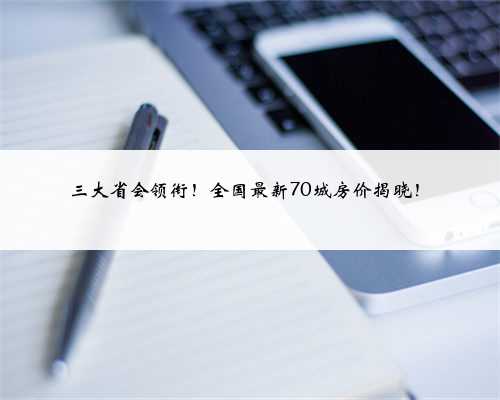 三大省会领衔！全国最新70城房价揭晓！