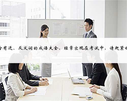 小学含有近、反义词的成语大全，经常出现在考试中，请赶紧收藏吧