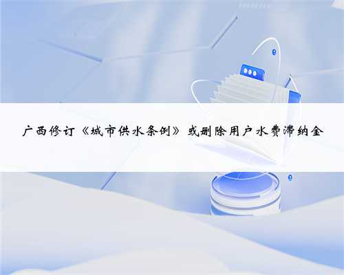 广西修订《城市供水条例》或删除用户水费滞纳金
