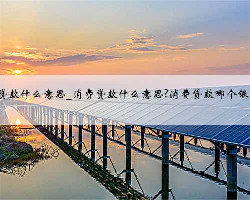 消费贷款什么意思_消费贷款什么意思?消费贷款哪个银行好?