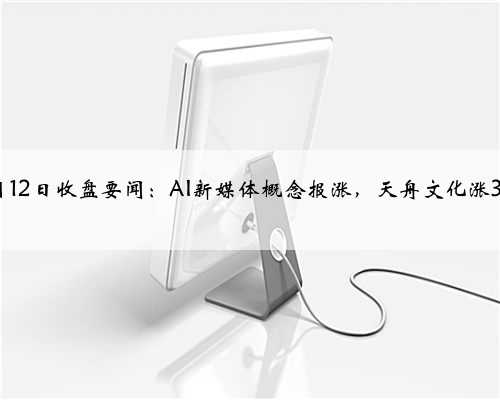4月12日收盘要闻：AI新媒体概念报涨，天舟文化涨3%