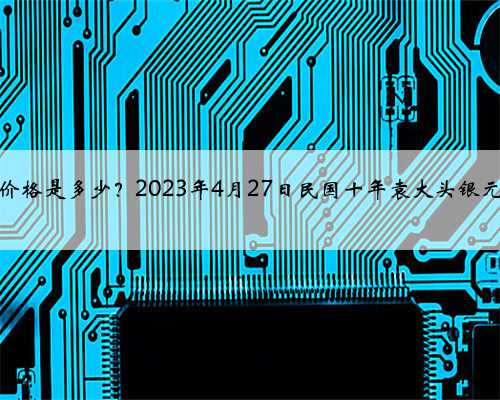 袁大头银元价格是多少？2023年4月27日民国十年袁大头银元价格表一览