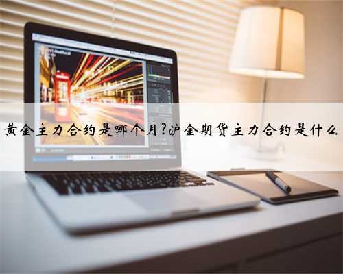 黄金主力合约是哪个月?沪金期货主力合约是什么