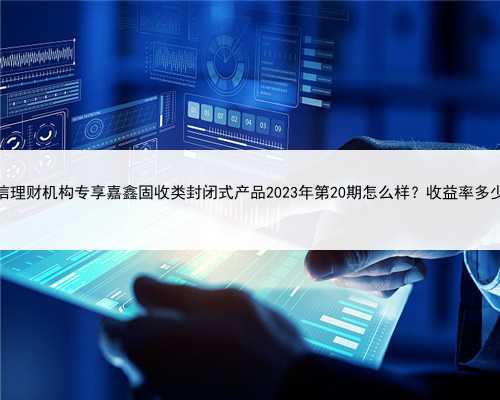 建信理财机构专享嘉鑫固收类封闭式产品2023年第20期怎么样？收益率多少？