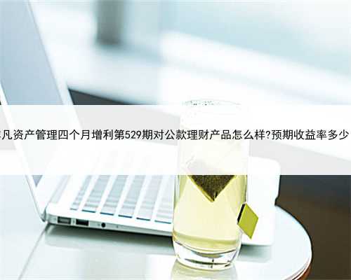 非凡资产管理四个月增利第529期对公款理财产品怎么样?预期收益率多少？