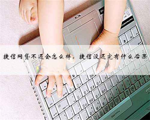 捷信网贷不还会怎么样，捷信没还完有什么后果