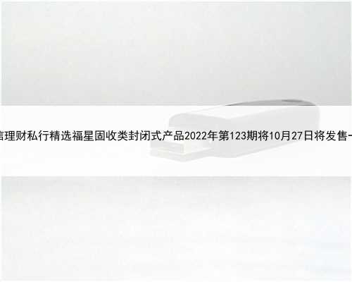建信理财私行精选福星固收类封闭式产品2022年第123期将10月27日将发售一览