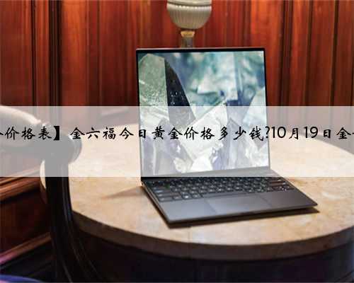 【金六福黄金价格表】金六福今日黄金价格多少钱?10月19日金六福黄金价格