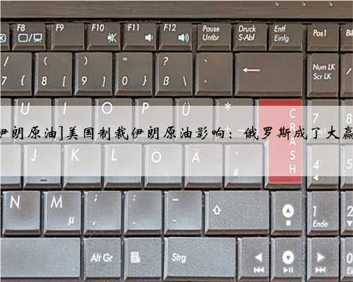 [美国制裁中国买伊朗原油]美国制裁伊朗原油影响：俄罗斯成了大赢家这3国惨遭