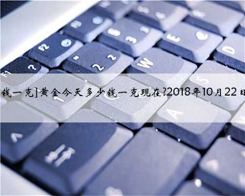 [今天黄金回收多少钱一克]黄金今天多少钱一克现在?2018年10月22日金店黄金价格
