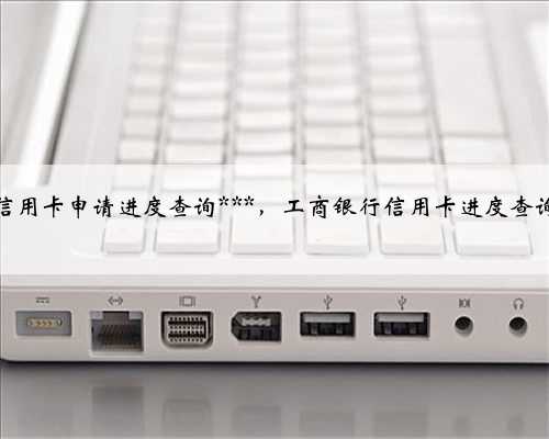 工商银行信用卡申请进度查询***，工商银行信用卡进度查询中心官网