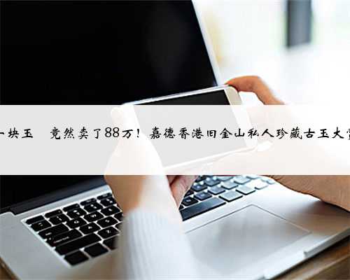一块玉玦竟然卖了88万！嘉德香港旧金山私人珍藏古玉大赏
