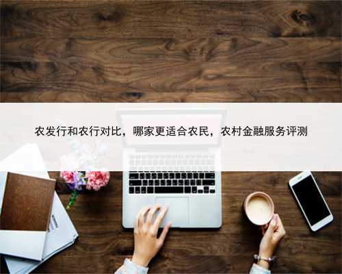 农发行和农行对比，哪家更适合农民，农村金融服务评测