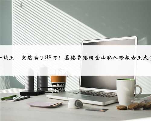一块玉玦竟然卖了88万！嘉德香港旧金山私人珍藏古玉大赏