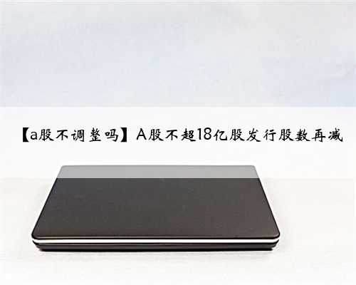 【a股不调整吗】A股不超18亿股发行股数再减