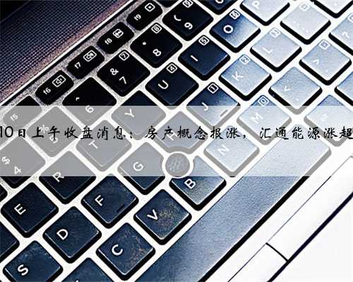 10月10日上午收盘消息：房产概念报涨，汇通能源涨超10%