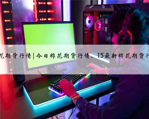 今天棉花期货行情|今日棉花期货行情，15最新棉花期货行情分析