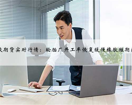 23天然橡胶期货实时行情：轮胎厂开工率恢复缓慢橡胶短期弱势或延续