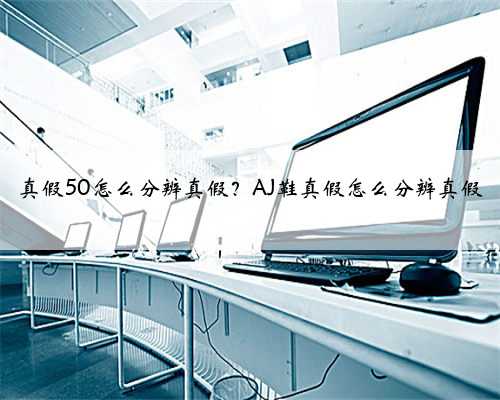 真假50怎么分辨真假？AJ鞋真假怎么分辨真假