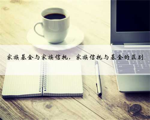 家族基金与家族信托，家族信托与基金的区别