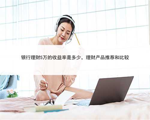 银行理财5万的收益率是多少，理财产品推荐和比较