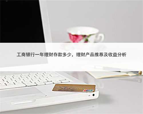 工商银行一年理财存款多少，理财产品推荐及收益分析
