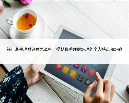 银行最牛理财经理怎么样，揭秘优秀理财经理的个人特点和经验
