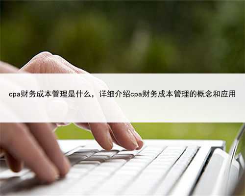 cpa财务成本管理是什么，详细介绍cpa财务成本管理的概念和应用