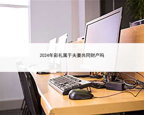 2024年彩礼属于夫妻共同财产吗