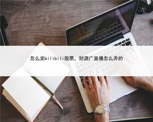 怎么卖bilibili股票，财源广直播怎么弄的
