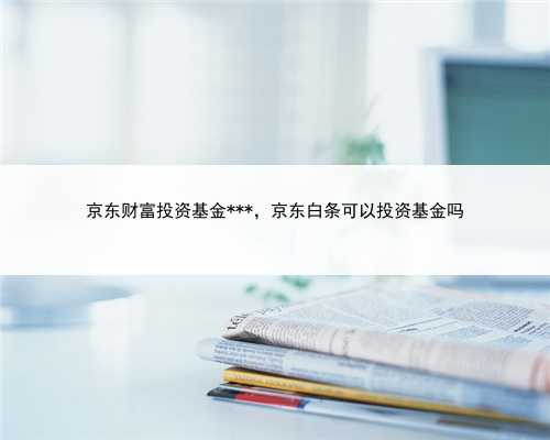 京东财富投资基金***，京东白条可以投资基金吗