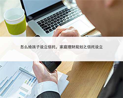 怎么给孩子设立信托，家庭理财规划之信托设立